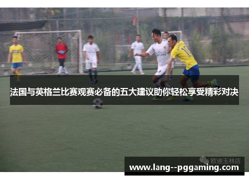法国与英格兰比赛观赛必备的五大建议助你轻松享受精彩对决 法国与英格兰比赛观赛必备的五大建议助你轻松享受精彩对决