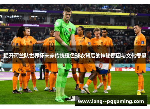 揭开荷兰队世界杯未穿传统橙色球衣背后的神秘原因与文化考量