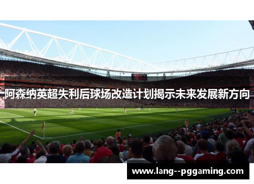 阿森纳英超失利后球场改造计划揭示未来发展新方向 阿森纳英超失利后球场改造计划揭示未来发展新方向
