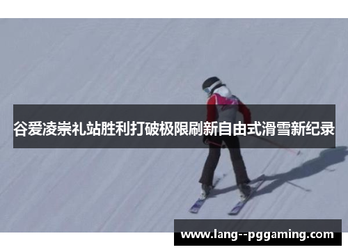 谷爱凌崇礼站胜利打破极限刷新自由式滑雪新纪录
