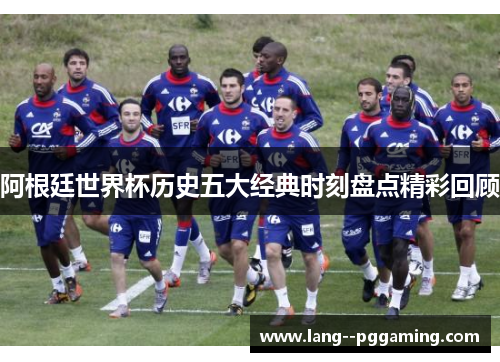 阿根廷世界杯历史五大经典时刻盘点精彩回顾