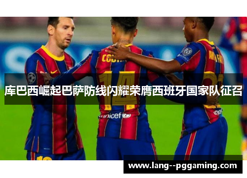 库巴西崛起巴萨防线闪耀荣膺西班牙国家队征召 库巴西崛起巴萨防线闪耀荣膺西班牙国家队征召