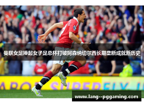 曼联女足捧起女子足总杯打破阿森纳切尔西长期垄断成就新历史 曼联女足捧起女子足总杯打破阿森纳切尔西长期垄断成就新历史