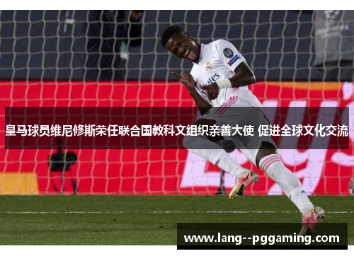 皇马球员维尼修斯荣任联合国教科文组织亲善大使 促进全球文化交流