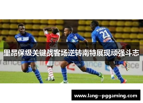 里昂保级关键战客场逆转南特展现顽强斗志 里昂保级关键战客场逆转南特展现顽强斗志