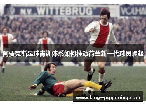 阿贾克斯足球青训体系如何推动荷兰新一代球员崛起 阿贾克斯足球青训体系如何推动荷兰新一代球员崛起