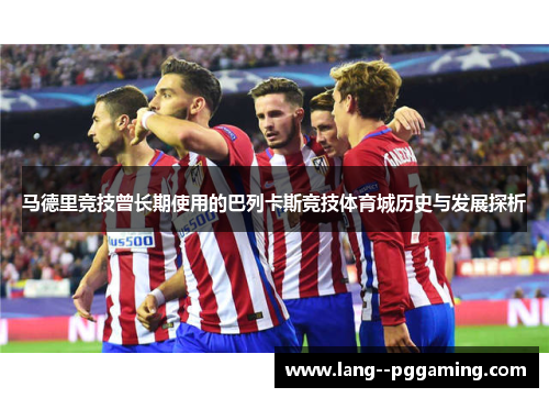 马德里竞技曾长期使用的巴列卡斯竞技体育城历史与发展探析