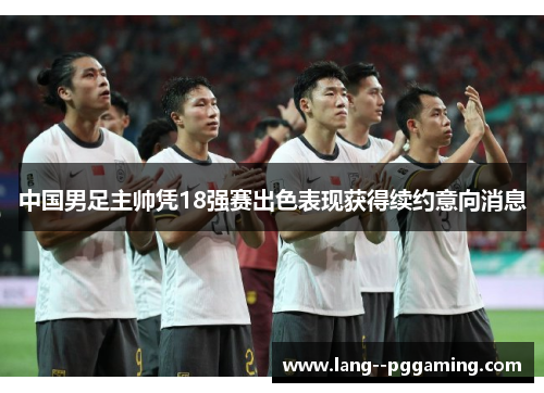 中国男足主帅凭18强赛出色表现获得续约意向消息