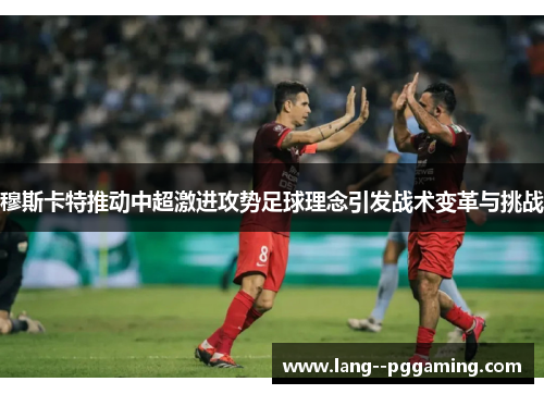 穆斯卡特推动中超激进攻势足球理念引发战术变革与挑战 穆斯卡特推动中超激进攻势足球理念引发战术变革与挑战
