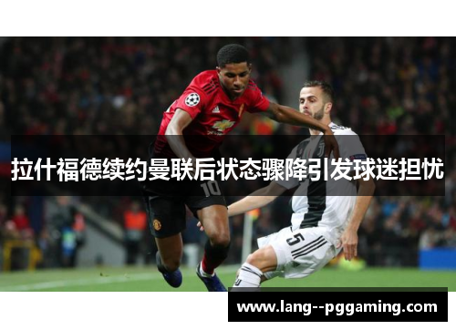 拉什福德续约曼联后状态骤降引发球迷担忧 拉什福德续约曼联后状态骤降引发球迷担忧
